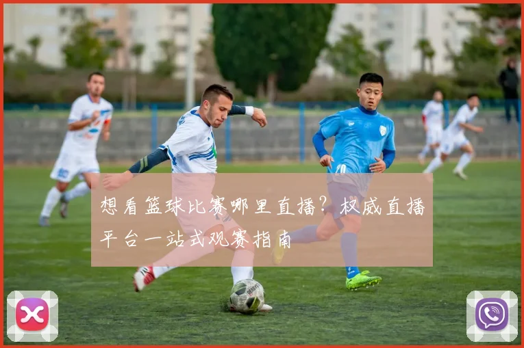 想看篮球比赛哪里直播？权威直播平台一站式观赛指南
