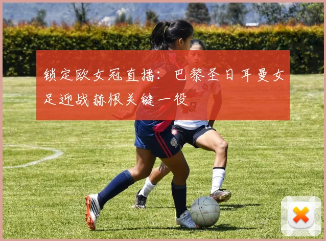 锁定欧女冠直播：巴黎圣日耳曼女足迎战赫根关键一役