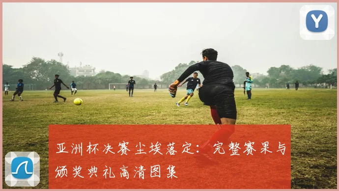亚洲杯决赛尘埃落定：完整赛果与颁奖典礼高清图集
