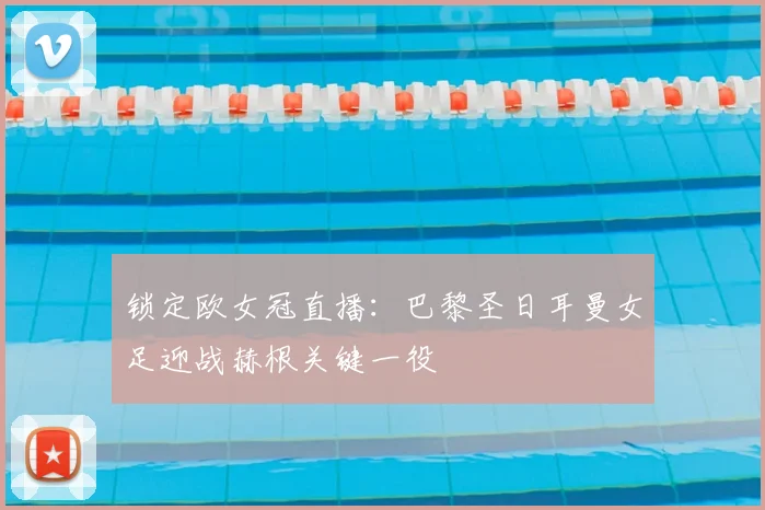 锁定欧女冠直播：巴黎圣日耳曼女足迎战赫根关键一役