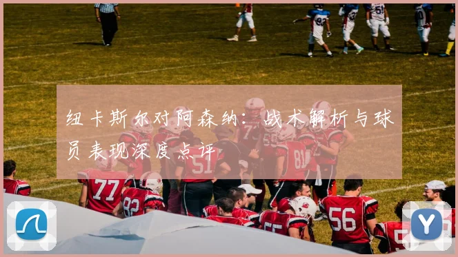 纽卡斯尔对阿森纳：战术解析与球员表现深度点评