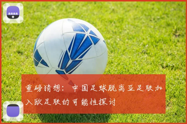 重磅猜想：中国足球脱离亚足联加入欧足联的可能性探讨
