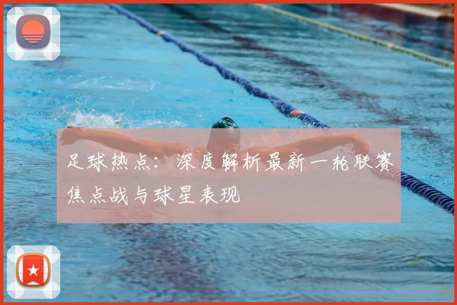 足球热点：深度解析最新一轮联赛焦点战与球星表现