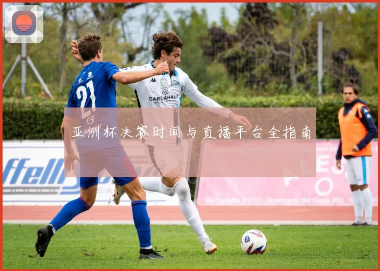 亚洲杯决赛时间与直播平台全指南