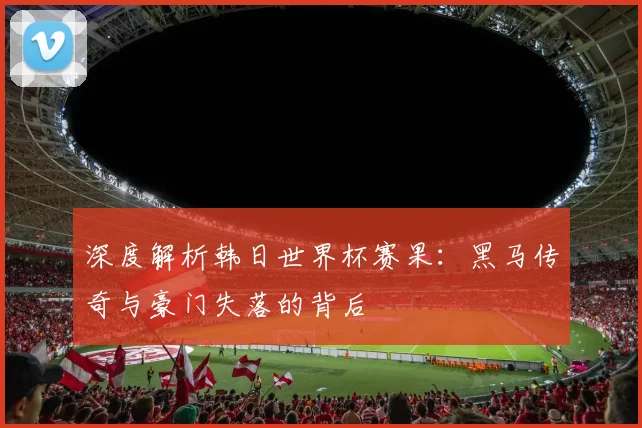 深度解析韩日世界杯赛果：黑马传奇与豪门失落的背后