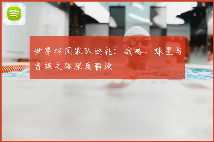 世界杯国家队巡礼：战略、球星与晋级之路深度解读