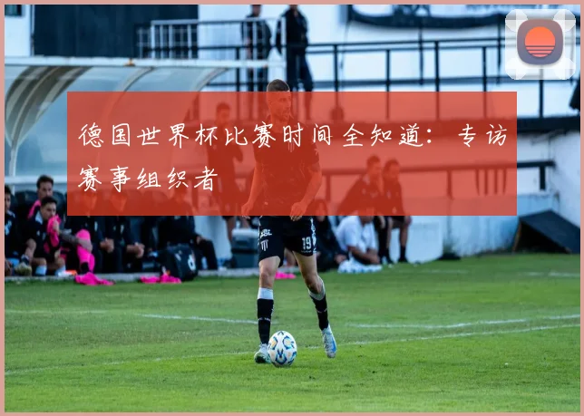 德国世界杯比赛时间全知道：专访赛事组织者